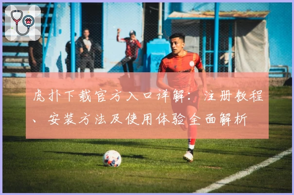 虎扑下载官方入口详解：注册教程、安装方法及使用体验全面解析