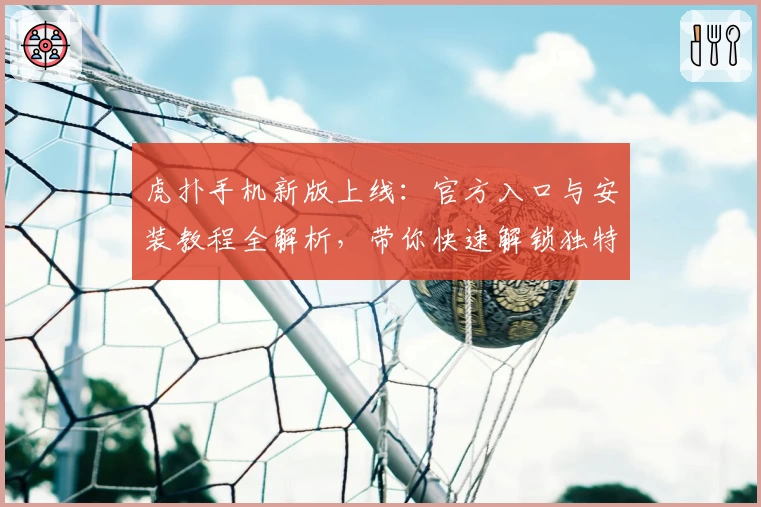 虎扑手机新版上线：官方入口与安装教程全解析，带你快速解锁独特使用体验