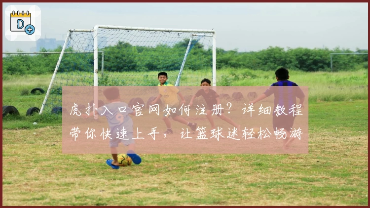 虎扑入口官网如何注册？详细教程带你快速上手，让篮球迷轻松畅游社区
