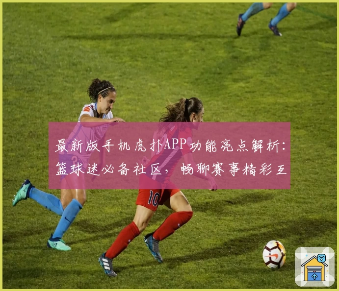 最新版手机虎扑APP功能亮点解析：篮球迷必备社区，畅聊赛事精彩互动详解