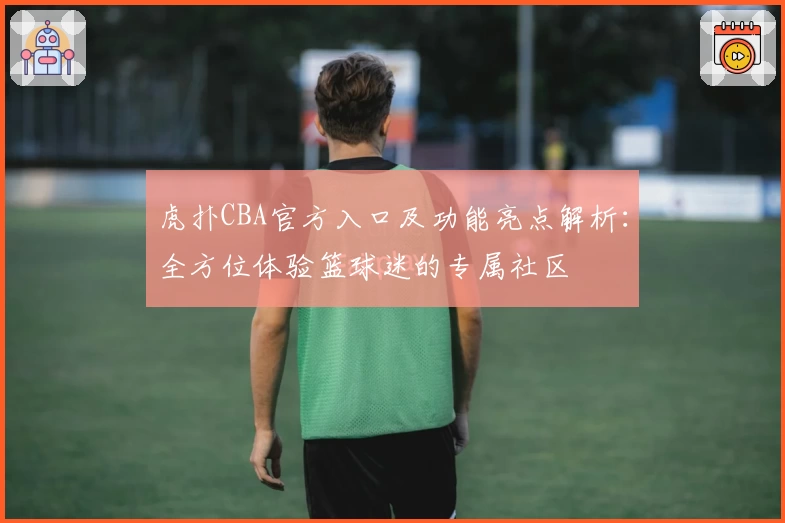 虎扑CBA官方入口及功能亮点解析:全方位体验篮球迷的专属社区