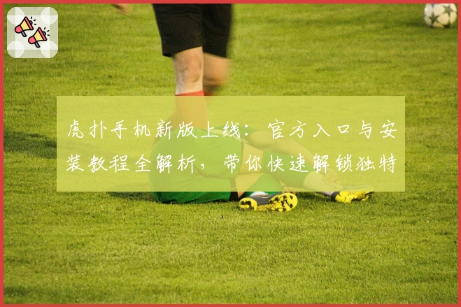 虎扑手机新版上线：官方入口与安装教程全解析，带你快速解锁独特使用体验