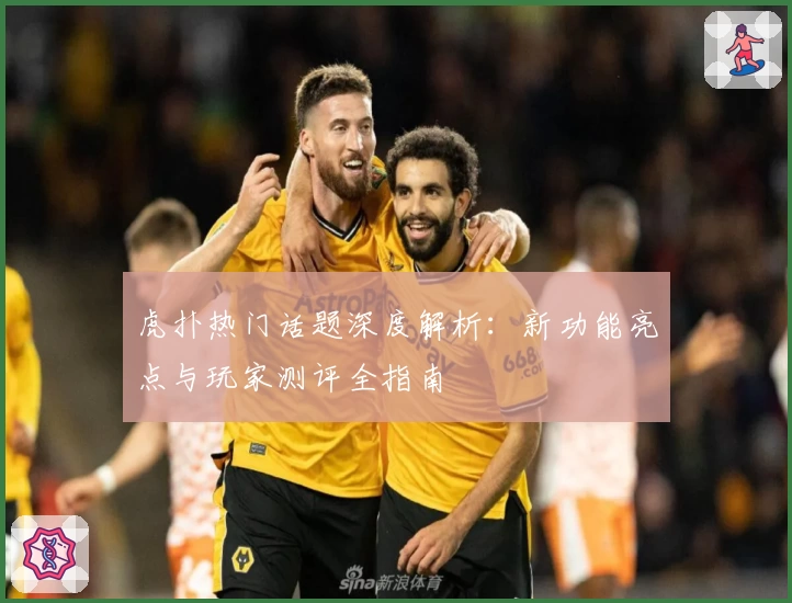 虎扑热门话题深度解析：新功能亮点与玩家测评全指南