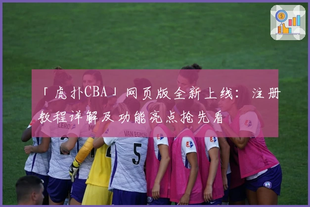 「虎扑CBA」网页版全新上线：注册教程详解及功能亮点抢先看