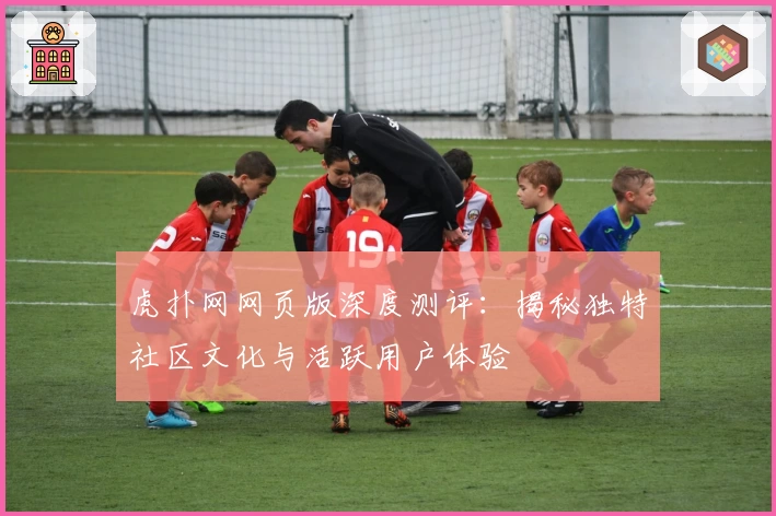 虎扑网网页版深度测评：揭秘独特社区文化与活跃用户体验