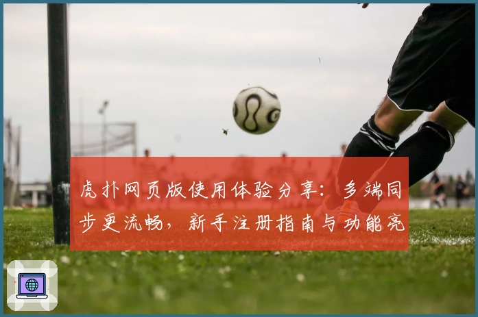 虎扑网页版使用体验分享：多端同步更流畅，新手注册指南与功能亮点全解析