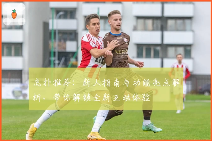 虎扑推荐：新人指南与功能亮点解析，带你解锁全新互动体验