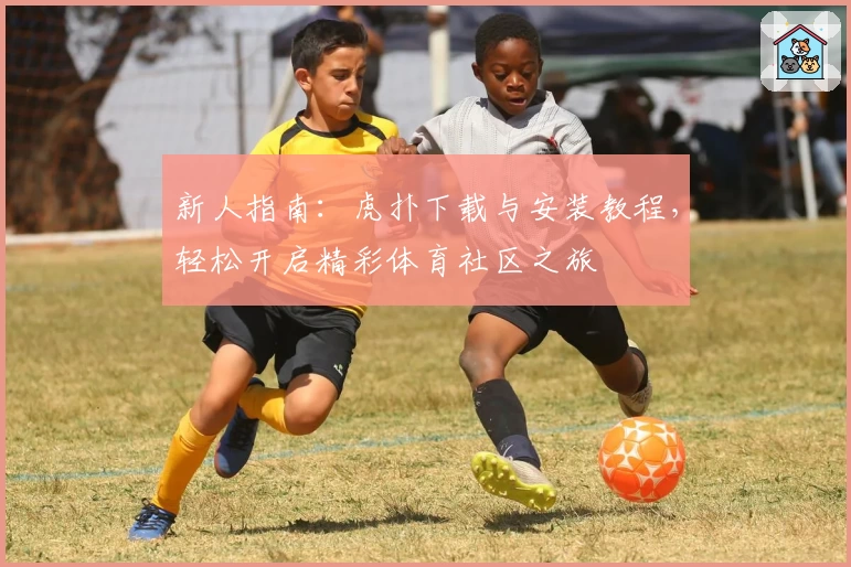 新人指南:虎扑下载与安装教程,轻松开启精彩体育社区之旅