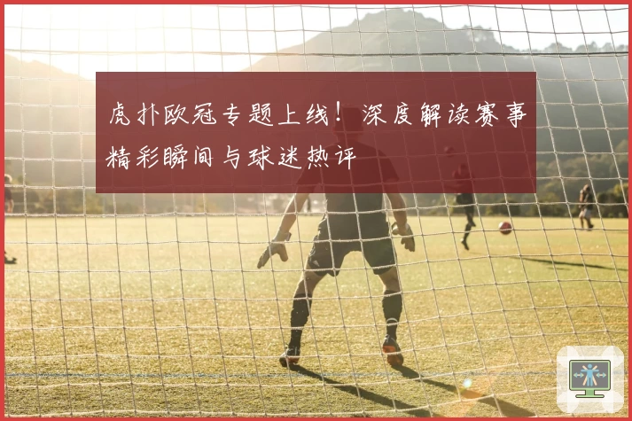 虎扑欧冠专题上线！深度解读赛事精彩瞬间与球迷热评