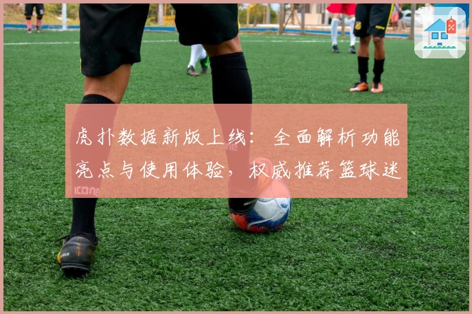 虎扑数据新版上线：全面解析功能亮点与使用体验，权威推荐篮球迷必备工具