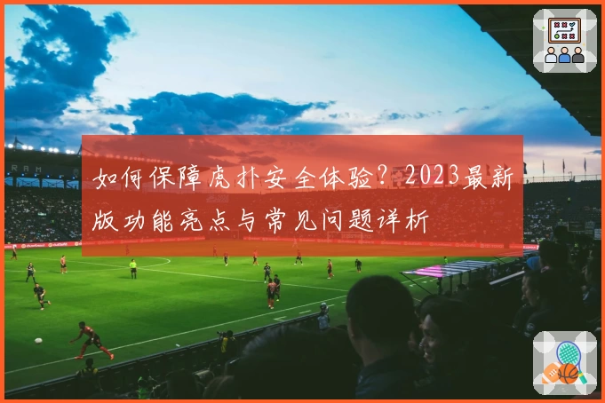如何保障虎扑安全体验?2023最新版功能亮点与常见问题详析