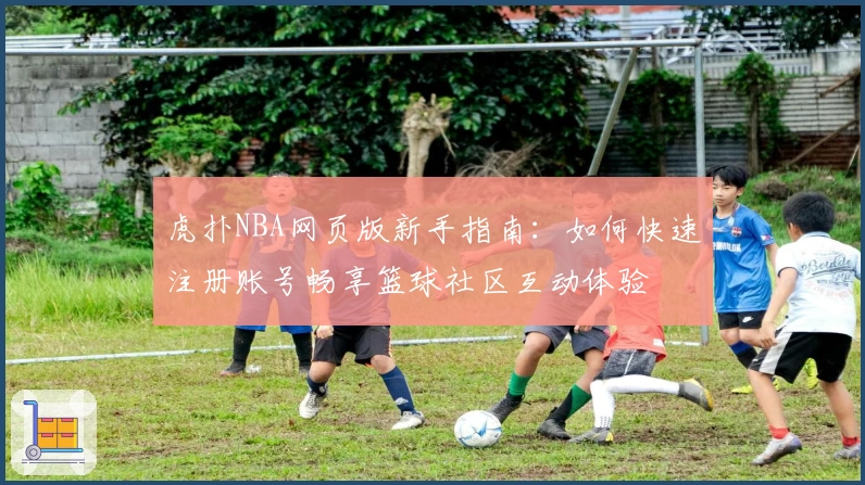 虎扑NBA网页版新手指南：如何快速注册账号畅享篮球社区互动体验