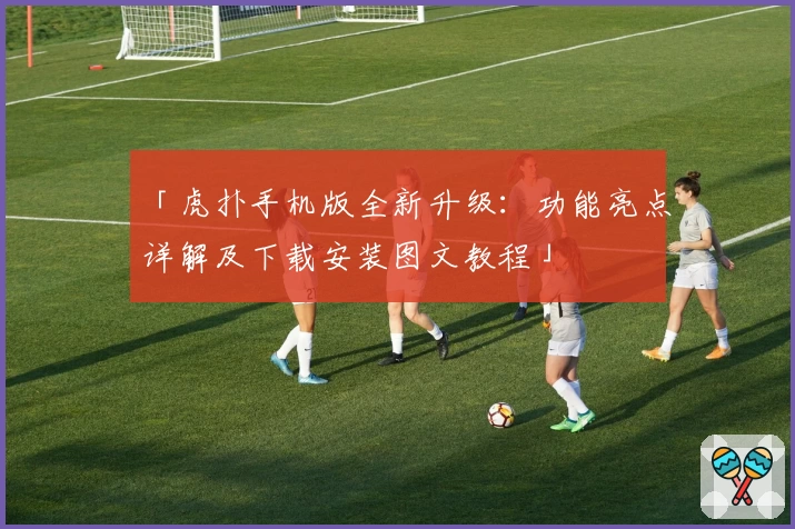 「虎扑手机版全新升级：功能亮点详解及下载安装图文教程」