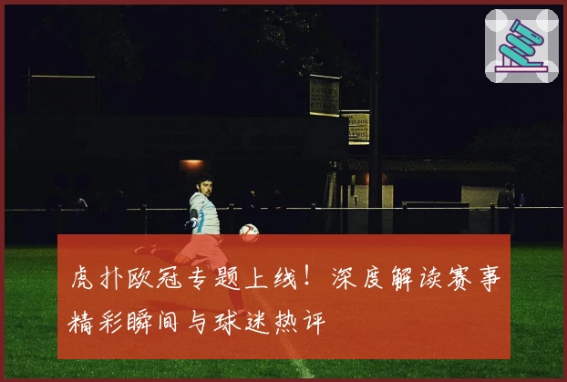 虎扑欧冠专题上线！深度解读赛事精彩瞬间与球迷热评