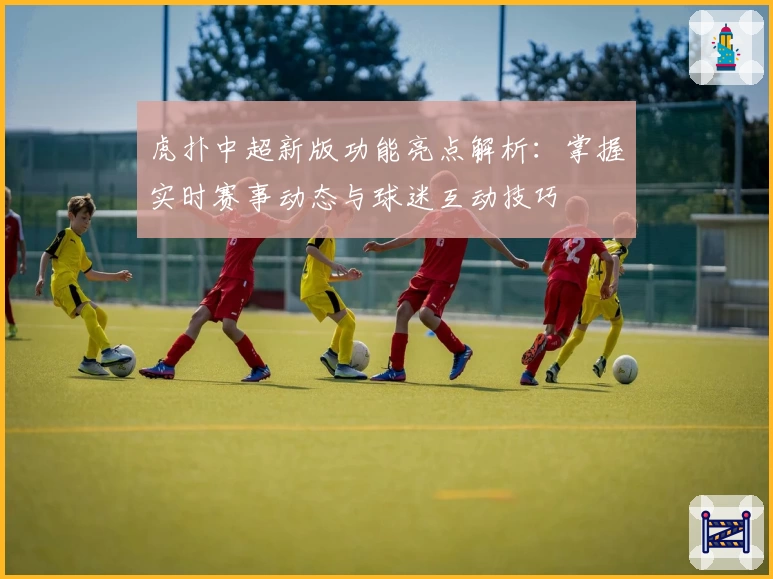 虎扑中超新版功能亮点解析：掌握实时赛事动态与球迷互动技巧