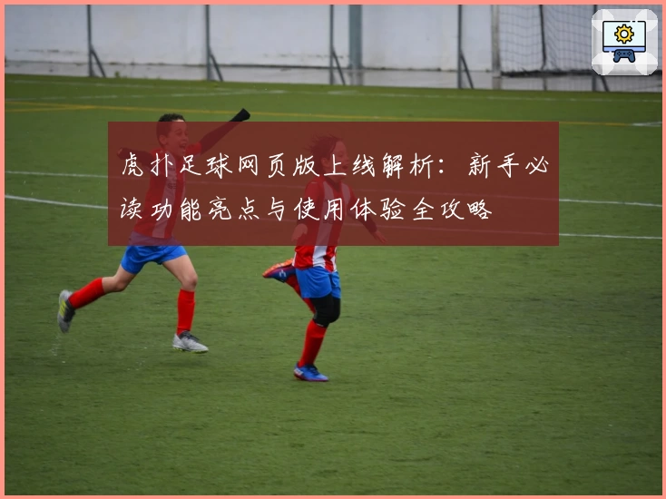 虎扑足球网页版上线解析：新手必读功能亮点与使用体验全攻略