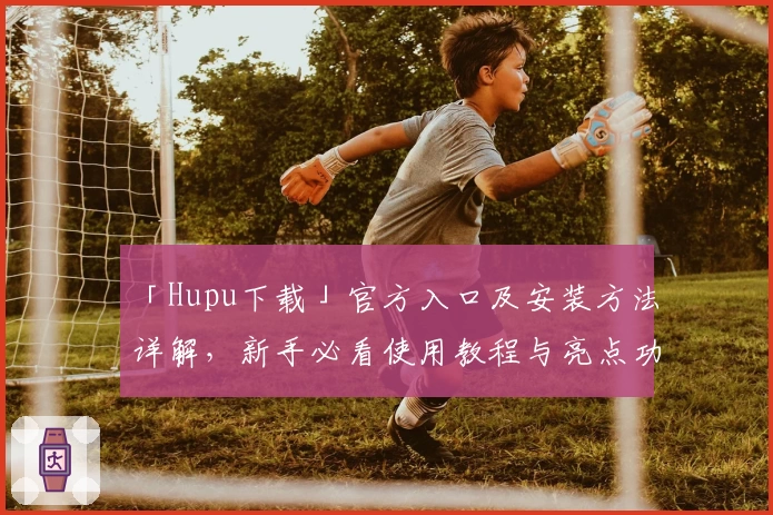 「Hupu下载」官方入口及安装方法详解，新手必看使用教程与亮点功能分享