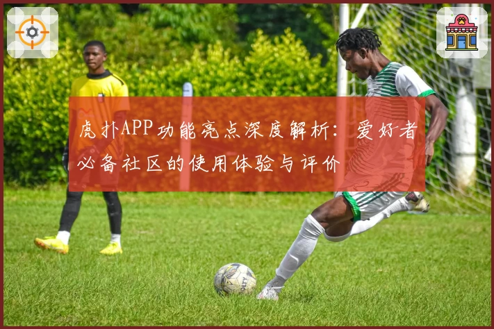 虎扑APP功能亮点深度解析：爱好者必备社区的使用体验与评价