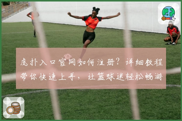 虎扑入口官网如何注册？详细教程带你快速上手，让篮球迷轻松畅游社区
