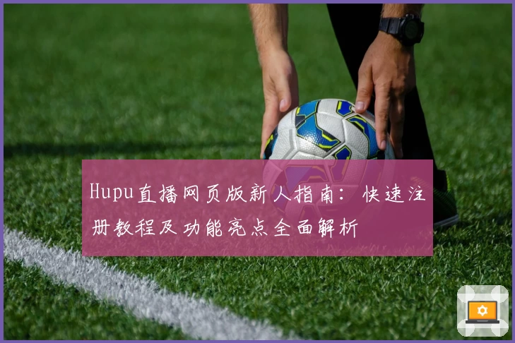 Hupu直播网页版新人指南：快速注册教程及功能亮点全面解析