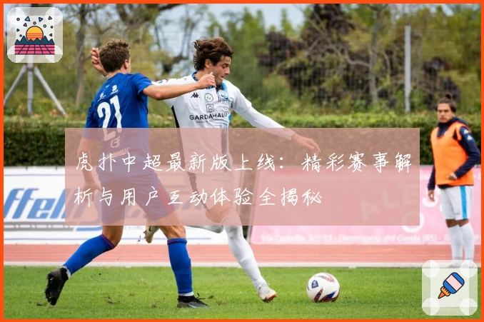 虎扑中超最新版上线：精彩赛事解析与用户互动体验全揭秘
