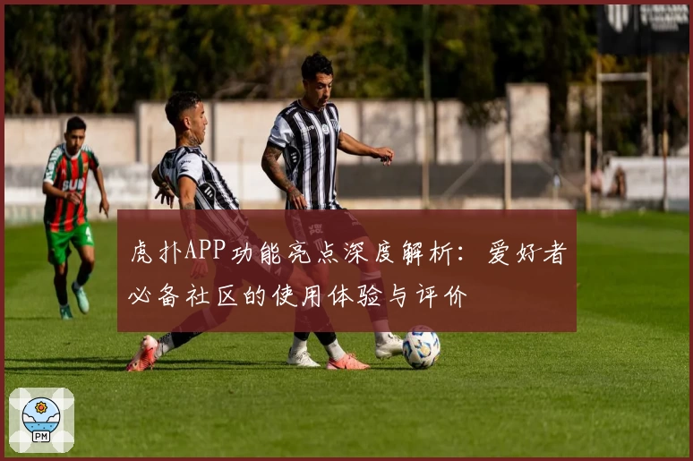 虎扑APP功能亮点深度解析：爱好者必备社区的使用体验与评价
