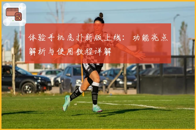 体验手机虎扑新版上线：功能亮点解析与使用教程详解