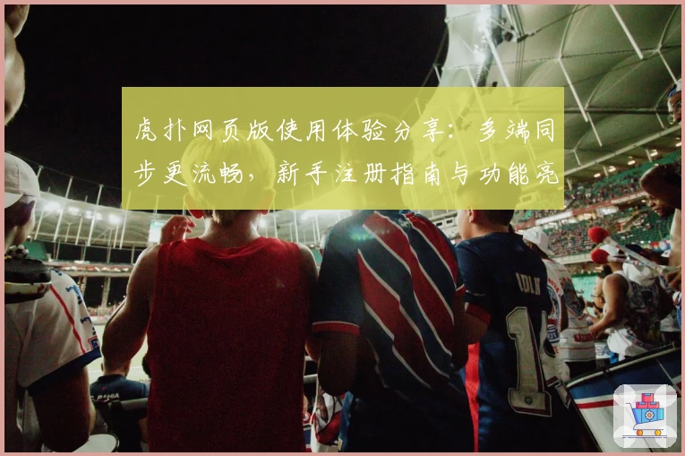 虎扑网页版使用体验分享：多端同步更流畅，新手注册指南与功能亮点全解析